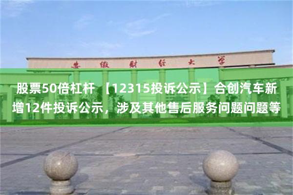 股票50倍杠杆 【12315投诉公示】合创汽车新增12件投诉公示，涉及其他售后服务问题问题等