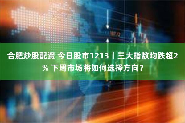 合肥炒股配资 今日股市1213丨三大指数均跌超2% 下周市场将如何选择方向？