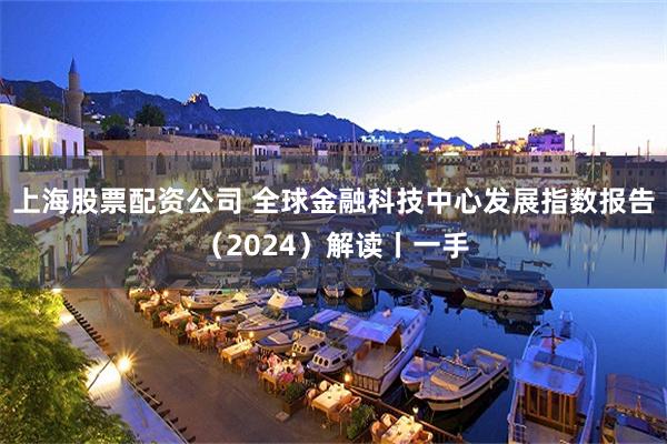 上海股票配资公司 全球金融科技中心发展指数报告（2024）解读丨一手