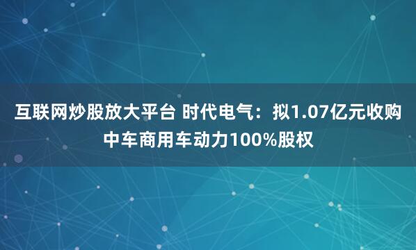 互联网炒股放大平台 时代电气：拟1.07亿元收购中车商用车动力100%股权