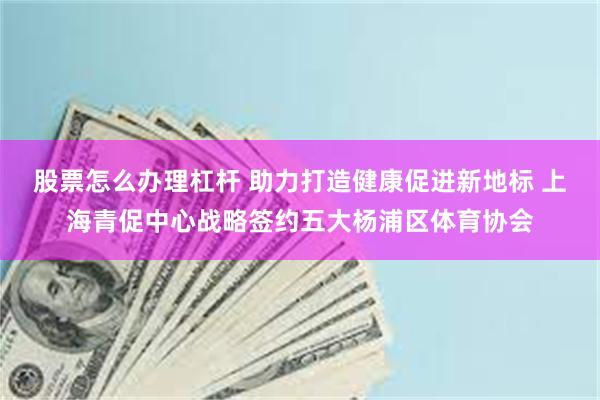 股票怎么办理杠杆 助力打造健康促进新地标 上海青促中心战略签约五大杨浦区体育协会