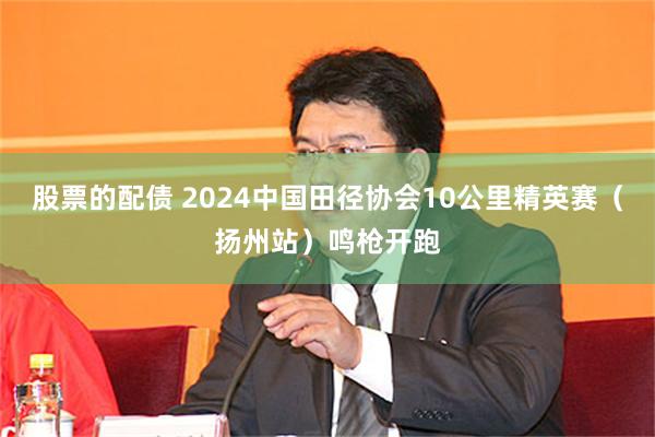 股票的配债 2024中国田径协会10公里精英赛（扬州站）鸣枪开跑