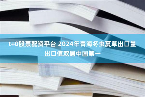 t+0股票配资平台 2024年青海冬虫夏草出口量出口值双居中国第一