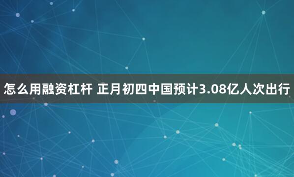 怎么用融资杠杆 正月初四中国预计3.08亿人次出行