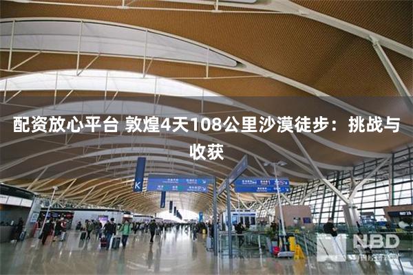 配资放心平台 敦煌4天108公里沙漠徒步：挑战与收获