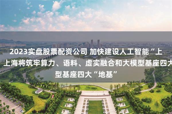 2023实盘股票配资公司 加快建设人工智能“上海高地” 上海将筑牢算力、语料、虚实融合和大模型基座四大“地基”