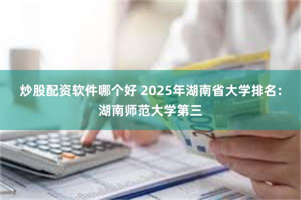 炒股配资软件哪个好 2025年湖南省大学排名：湖南师范大学第三