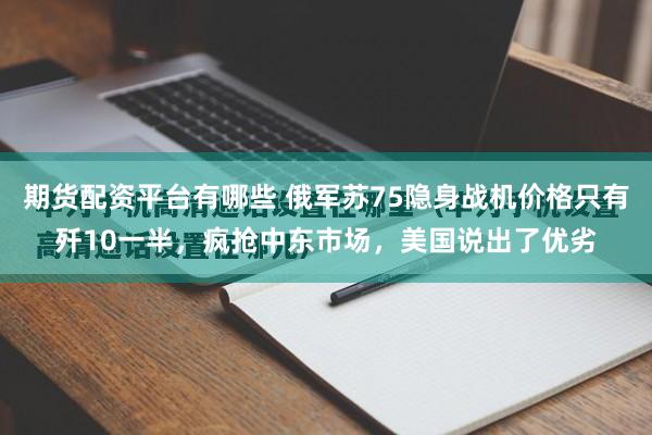 期货配资平台有哪些 俄军苏75隐身战机价格只有歼10一半，疯抢中东市场，美国说出了优劣