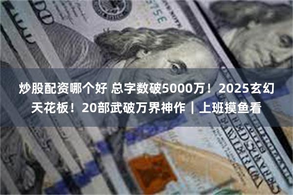 炒股配资哪个好 总字数破5000万！2025玄幻天花板！20部武破万界神作｜上班摸鱼看