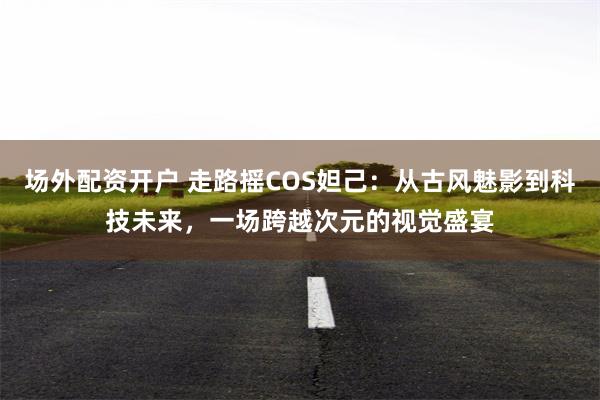 场外配资开户 走路摇COS妲己：从古风魅影到科技未来，一场跨越次元的视觉盛宴