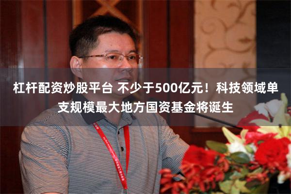 杠杆配资炒股平台 不少于500亿元！科技领域单支规模最大地方国资基金将诞生