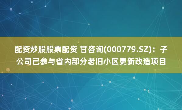 配资炒股股票配资 甘咨询(000779.SZ)：子公司已参与省内部分老旧小区更新改造项目