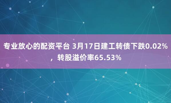 专业放心的配资平台 3月17日建工转债下跌0.02%，转股溢价率65.53%